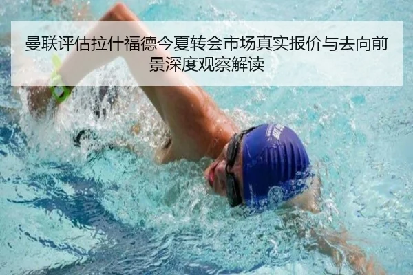 曼联评估拉什福德今夏转会市场真实报价与去向前景深度观察解读