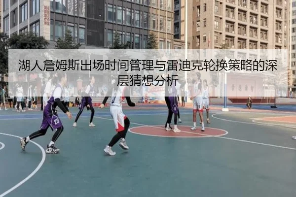 湖人詹姆斯出场时间管理与雷迪克轮换策略的深层猜想分析