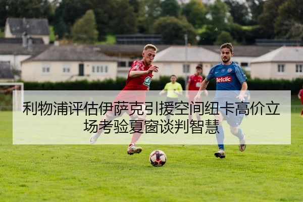 利物浦评估伊萨克引援空间纽卡高价立场考验夏窗谈判智慧 | kaiyun